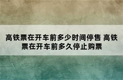 高铁票在开车前多少时间停售 高铁票在开车前多久停止购票